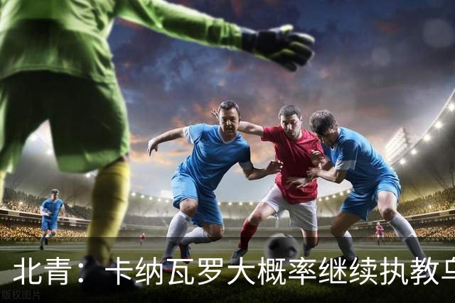 北青：卡纳瓦罗大概率继续执教乌兹别克斯坦，将与国足踢热身赛