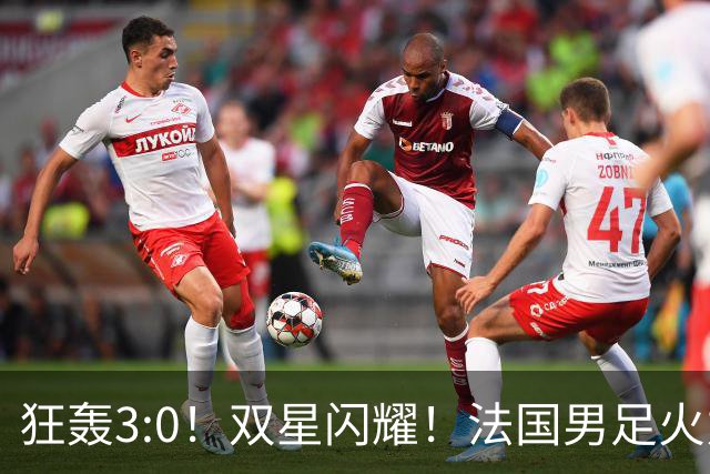 狂轰3:0！双星闪耀！法国男足火力猛，姆巴佩和登贝莱把对手打崩盘
